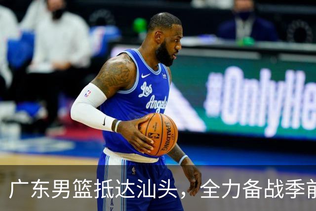 广东男篮抵达汕头，全力备战季前赛训练热身